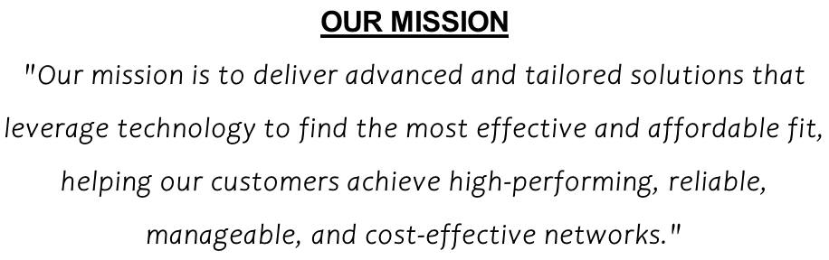 OUR MISSION "Our mission is to deliver advanced and tailored solutions that  leverage technology to find the most effective and affordable fit,  helping our customers achieve high-performing, reliable,  manageable, and cost-effective networks."